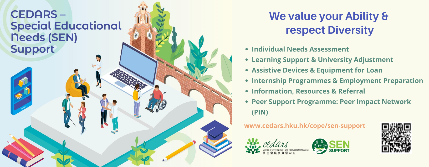 ARS – Special Educational Needs (SEN) Support ,We value your Ability & respect Diversity.  Individual Needs Assessment | Learning Support & University Adjustment | Assistive Devices & Equipment for Loan | Internship Programmes & Employment Preparation | Information, Resources & Referral | Peer Support Programme: Peer Impact Network (PIN) . Our support website : https://www.cedars.hku.hk/cope/sen-support